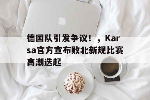 关于德国队引发争议！，Karsa官方宣布败北新规比赛高潮迭起的信息